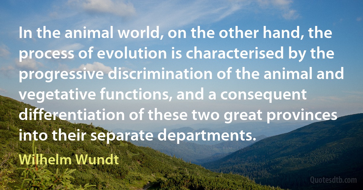 In the animal world, on the other hand, the process of evolution is characterised by the progressive discrimination of the animal and vegetative functions, and a consequent differentiation of these two great provinces into their separate departments. (Wilhelm Wundt)