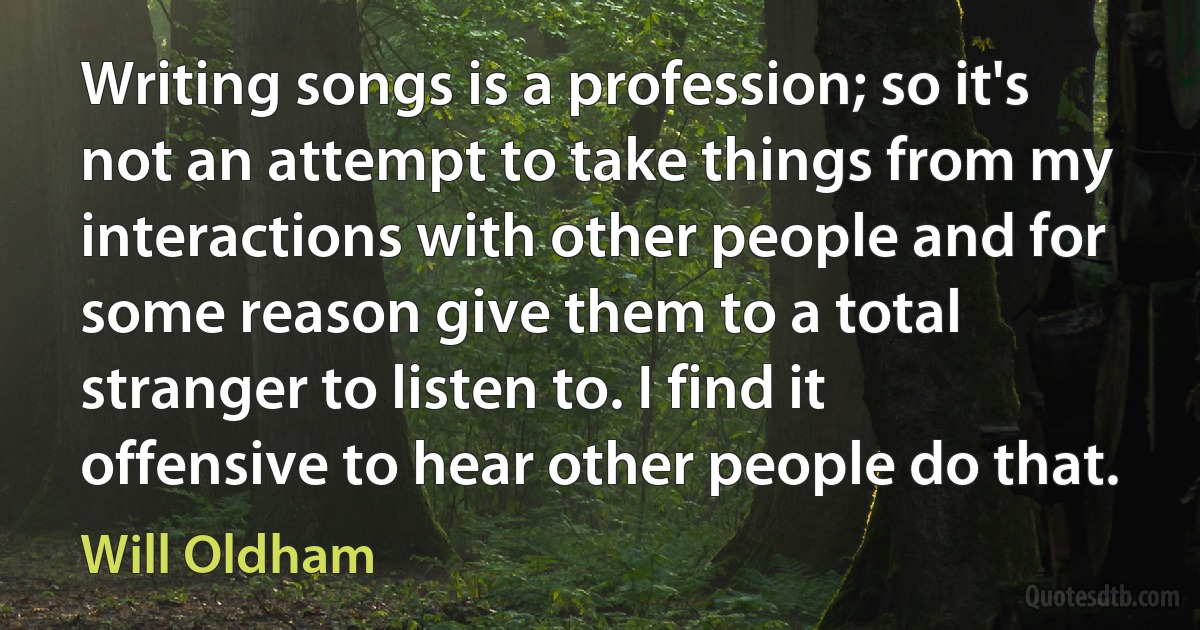 Writing songs is a profession; so it's not an attempt to take things from my interactions with other people and for some reason give them to a total stranger to listen to. I find it offensive to hear other people do that. (Will Oldham)