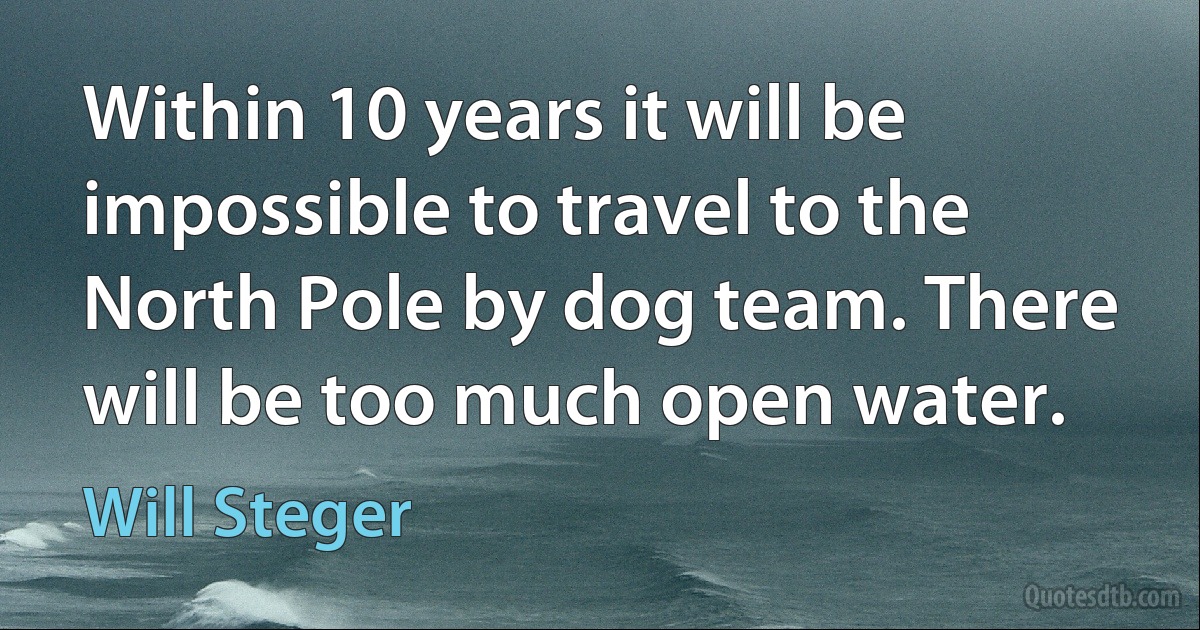 Within 10 years it will be impossible to travel to the North Pole by dog team. There will be too much open water. (Will Steger)