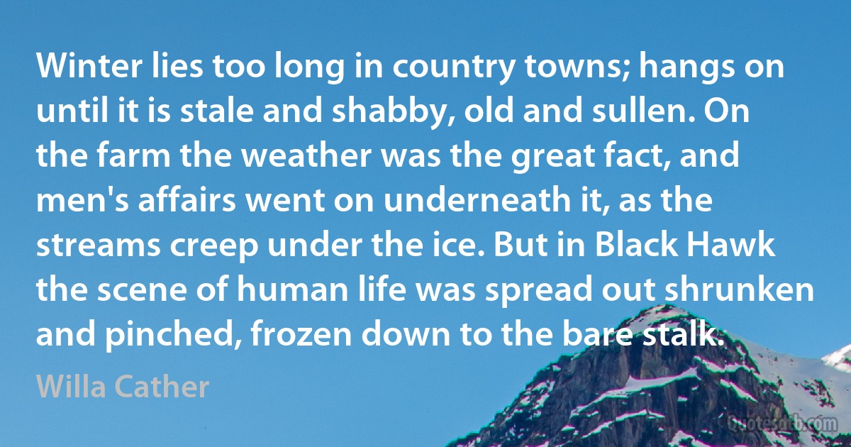 Winter lies too long in country towns; hangs on until it is stale and shabby, old and sullen. On the farm the weather was the great fact, and men's affairs went on underneath it, as the streams creep under the ice. But in Black Hawk the scene of human life was spread out shrunken and pinched, frozen down to the bare stalk. (Willa Cather)