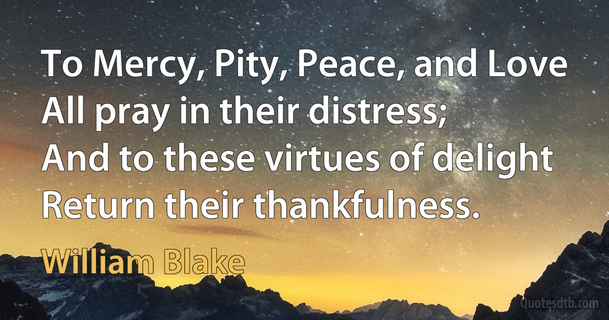 To Mercy, Pity, Peace, and Love
All pray in their distress;
And to these virtues of delight
Return their thankfulness. (William Blake)