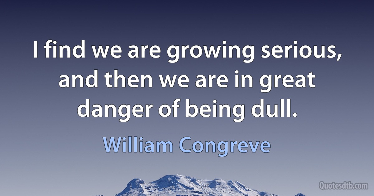 I find we are growing serious, and then we are in great danger of being dull. (William Congreve)