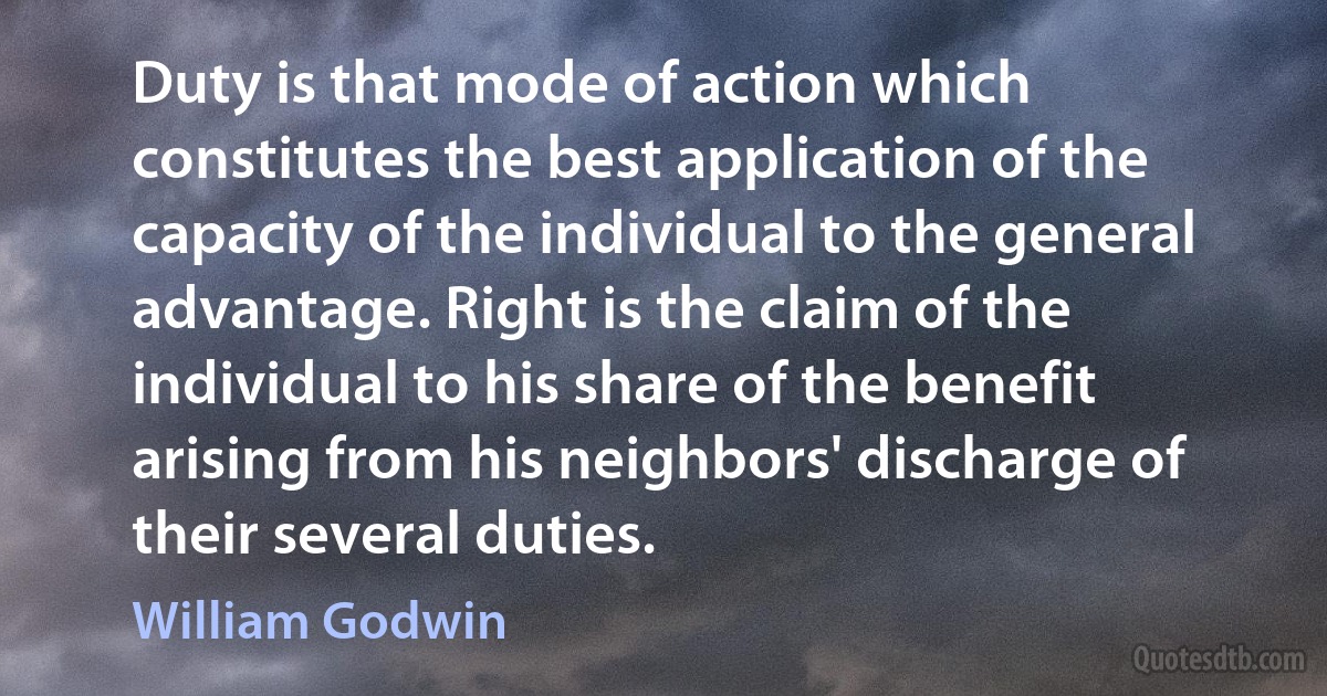 Duty is that mode of action which constitutes the best application of the capacity of the individual to the general advantage. Right is the claim of the individual to his share of the benefit arising from his neighbors' discharge of their several duties. (William Godwin)