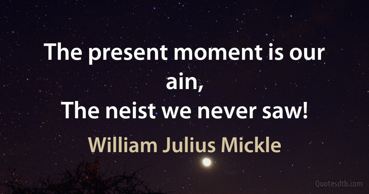 The present moment is our ain,
The neist we never saw! (William Julius Mickle)