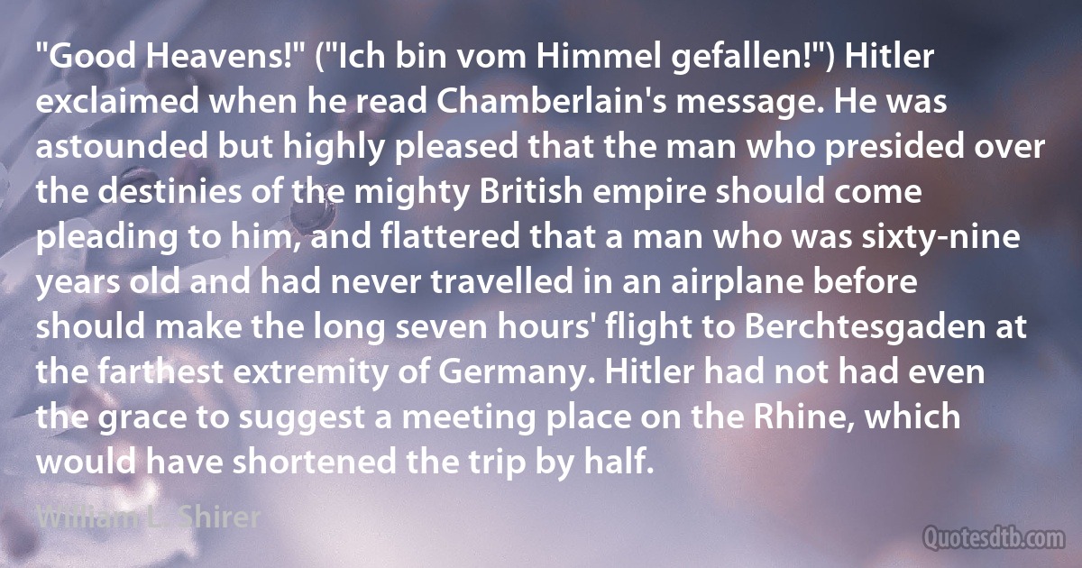 "Good Heavens!" ("Ich bin vom Himmel gefallen!") Hitler exclaimed when he read Chamberlain's message. He was astounded but highly pleased that the man who presided over the destinies of the mighty British empire should come pleading to him, and flattered that a man who was sixty-nine years old and had never travelled in an airplane before should make the long seven hours' flight to Berchtesgaden at the farthest extremity of Germany. Hitler had not had even the grace to suggest a meeting place on the Rhine, which would have shortened the trip by half. (William L. Shirer)