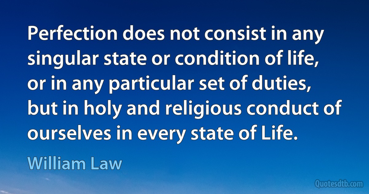 Perfection does not consist in any singular state or condition of life, or in any particular set of duties, but in holy and religious conduct of ourselves in every state of Life. (William Law)