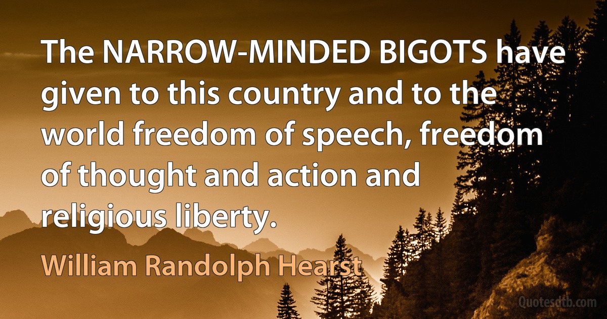 The NARROW-MINDED BIGOTS have given to this country and to the world freedom of speech, freedom of thought and action and religious liberty. (William Randolph Hearst)