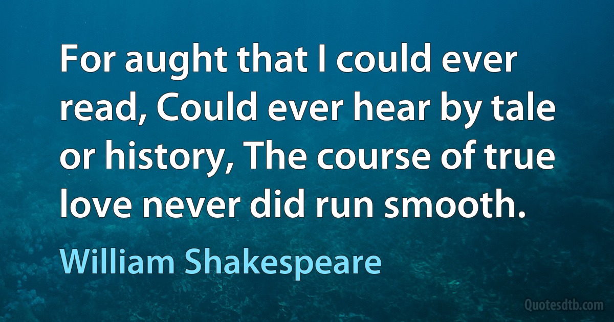 For aught that I could ever read, Could ever hear by tale or history, The course of true love never did run smooth. (William Shakespeare)