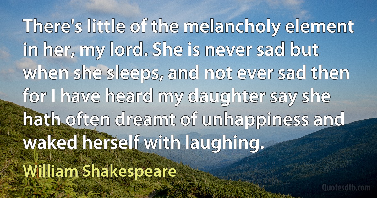 There's little of the melancholy element in her, my lord. She is never sad but when she sleeps, and not ever sad then for I have heard my daughter say she hath often dreamt of unhappiness and waked herself with laughing. (William Shakespeare)