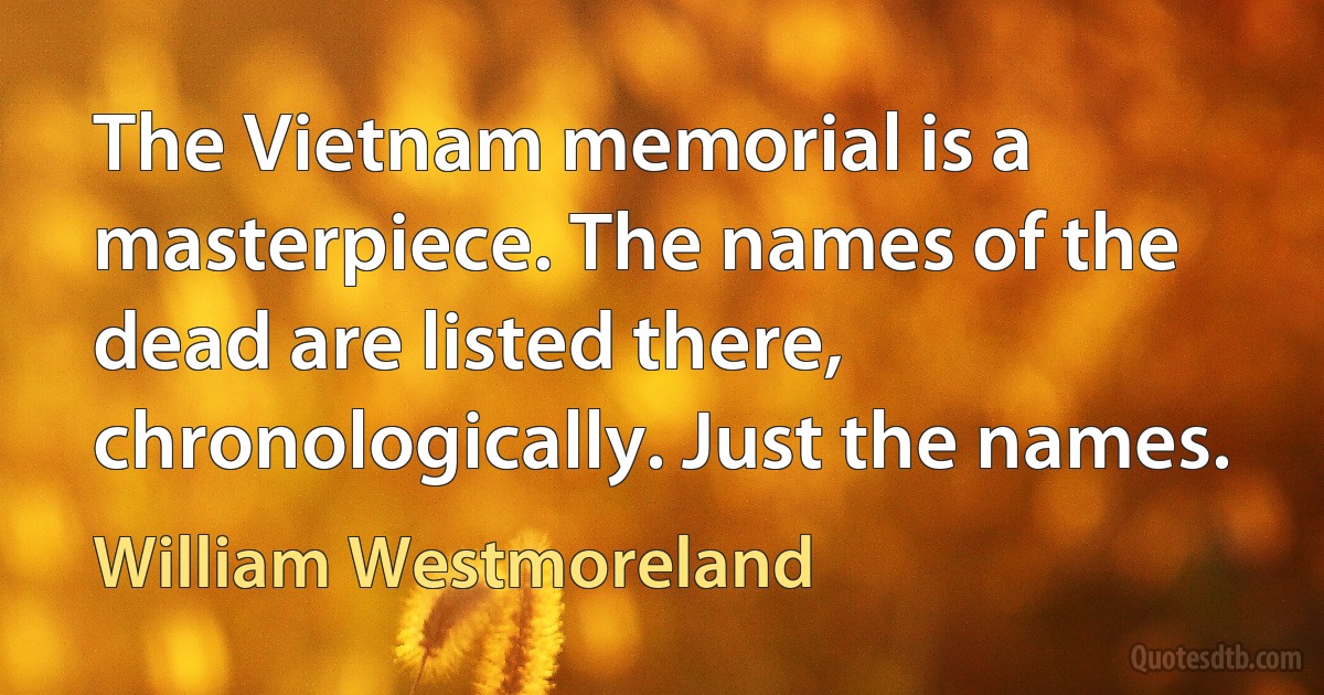 The Vietnam memorial is a masterpiece. The names of the dead are listed there, chronologically. Just the names. (William Westmoreland)