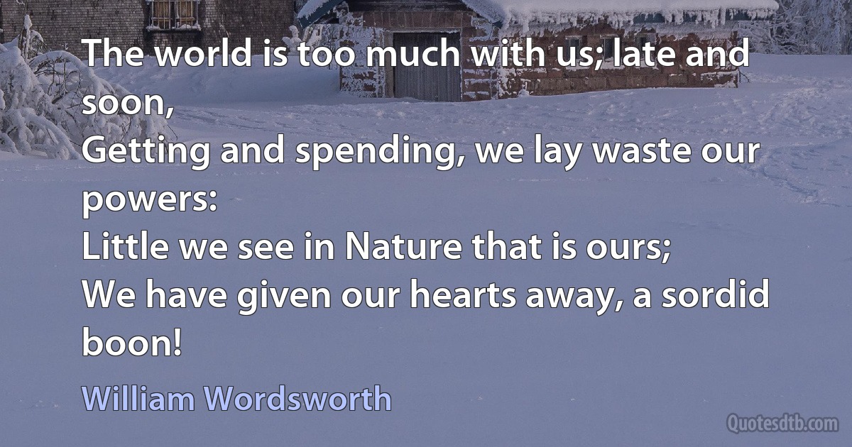 The world is too much with us; late and soon,
Getting and spending, we lay waste our powers:
Little we see in Nature that is ours;
We have given our hearts away, a sordid boon! (William Wordsworth)