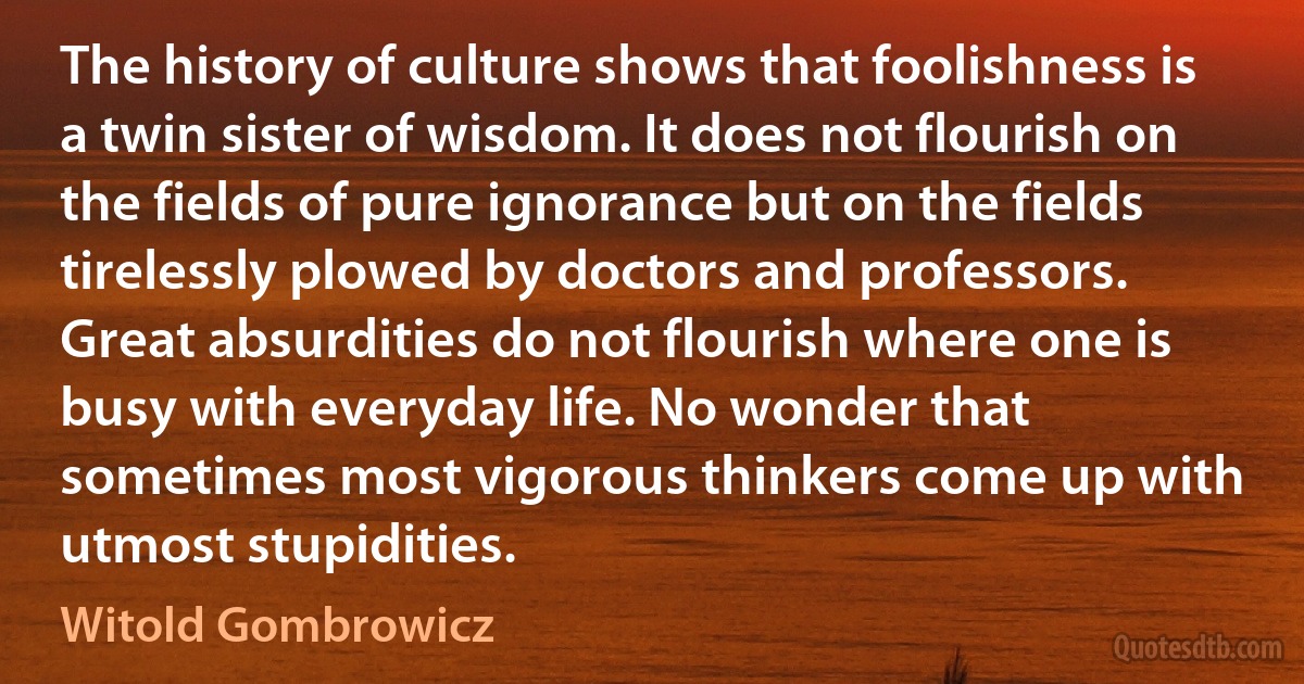 The history of culture shows that foolishness is a twin sister of wisdom. It does not flourish on the fields of pure ignorance but on the fields tirelessly plowed by doctors and professors. Great absurdities do not flourish where one is busy with everyday life. No wonder that sometimes most vigorous thinkers come up with utmost stupidities. (Witold Gombrowicz)