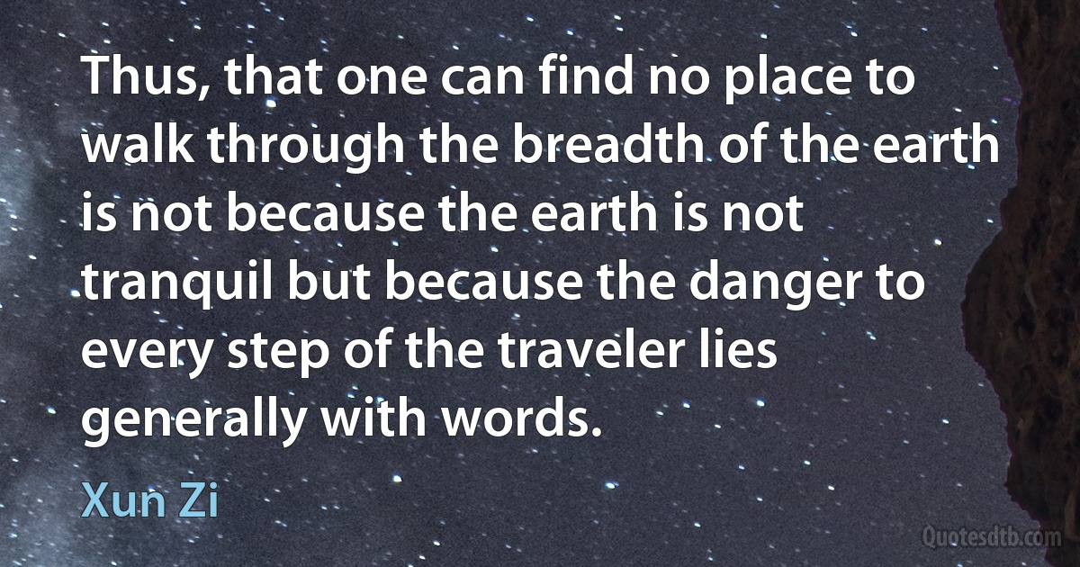 Thus, that one can find no place to walk through the breadth of the earth is not because the earth is not tranquil but because the danger to every step of the traveler lies generally with words. (Xun Zi)