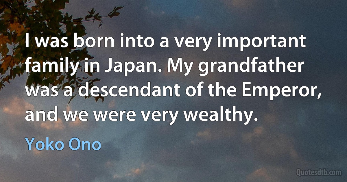 I was born into a very important family in Japan. My grandfather was a descendant of the Emperor, and we were very wealthy. (Yoko Ono)