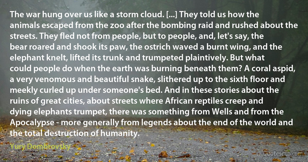 The war hung over us like a storm cloud. [...] They told us how the animals escaped from the zoo after the bombing raid and rushed about the streets. They fled not from people, but to people, and, let's say, the bear roared and shook its paw, the ostrich waved a burnt wing, and the elephant knelt, lifted its trunk and trumpeted plaintively. But what could people do when the earth was burning beneath them? A coral aspid, a very venomous and beautiful snake, slithered up to the sixth floor and meekly curled up under someone's bed. And in these stories about the ruins of great cities, about streets where African reptiles creep and dying elephants trumpet, there was something from Wells and from the Apocalypse - more generally from legends about the end of the world and the total destruction of humanity. (Yury Dombrovsky)