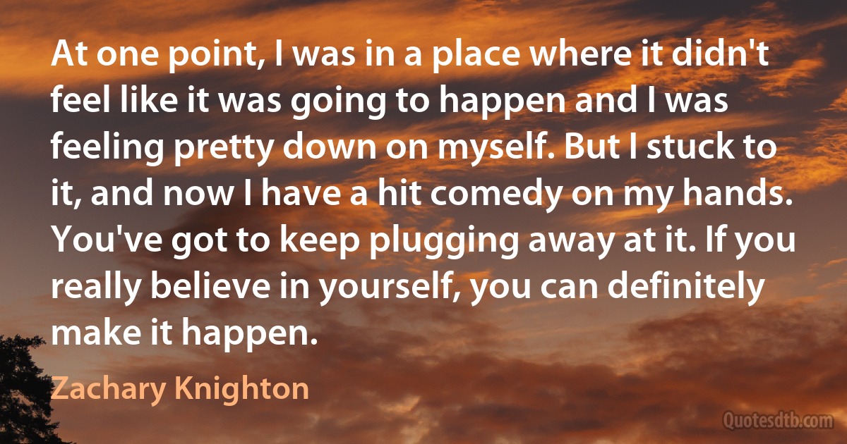 At one point, I was in a place where it didn't feel like it was going to happen and I was feeling pretty down on myself. But I stuck to it, and now I have a hit comedy on my hands. You've got to keep plugging away at it. If you really believe in yourself, you can definitely make it happen. (Zachary Knighton)