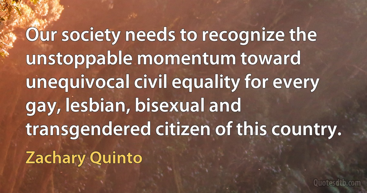 Our society needs to recognize the unstoppable momentum toward unequivocal civil equality for every gay, lesbian, bisexual and transgendered citizen of this country. (Zachary Quinto)