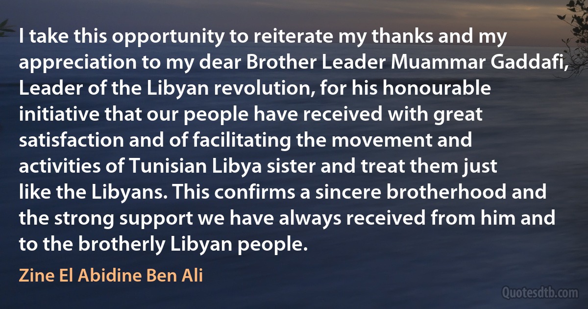 I take this opportunity to reiterate my thanks and my appreciation to my dear Brother Leader Muammar Gaddafi, Leader of the Libyan revolution, for his honourable initiative that our people have received with great satisfaction and of facilitating the movement and activities of Tunisian Libya sister and treat them just like the Libyans. This confirms a sincere brotherhood and the strong support we have always received from him and to the brotherly Libyan people. (Zine El Abidine Ben Ali)