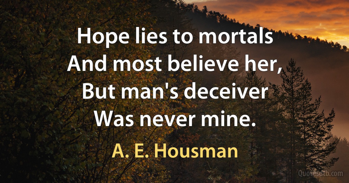 Hope lies to mortals
And most believe her,
But man's deceiver
Was never mine. (A. E. Housman)