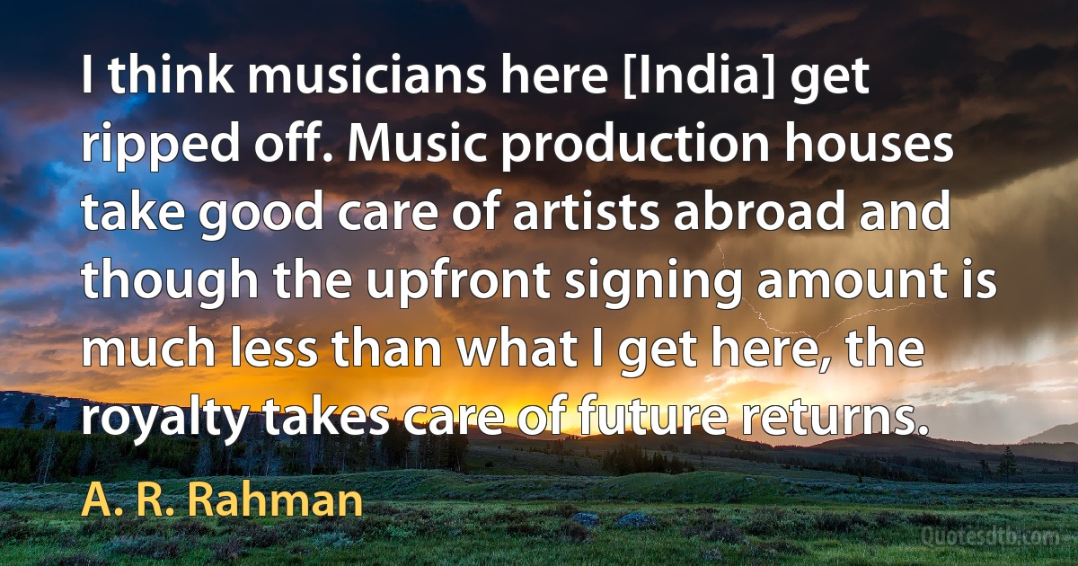 I think musicians here [India] get ripped off. Music production houses take good care of artists abroad and though the upfront signing amount is much less than what I get here, the royalty takes care of future returns. (A. R. Rahman)