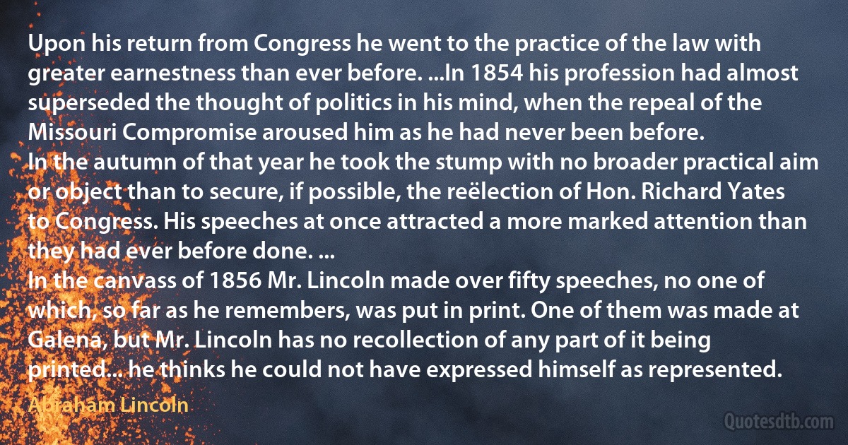 Upon his return from Congress he went to the practice of the law with greater earnestness than ever before. ...In 1854 his profession had almost superseded the thought of politics in his mind, when the repeal of the Missouri Compromise aroused him as he had never been before.
In the autumn of that year he took the stump with no broader practical aim or object than to secure, if possible, the reëlection of Hon. Richard Yates to Congress. His speeches at once attracted a more marked attention than they had ever before done. ...
In the canvass of 1856 Mr. Lincoln made over fifty speeches, no one of which, so far as he remembers, was put in print. One of them was made at Galena, but Mr. Lincoln has no recollection of any part of it being printed... he thinks he could not have expressed himself as represented. (Abraham Lincoln)