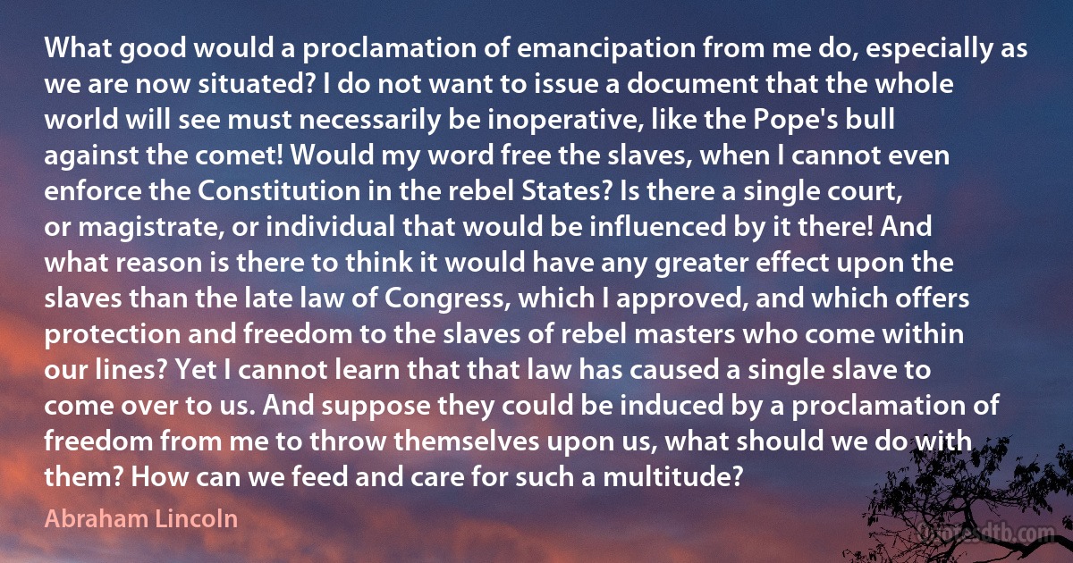 What good would a proclamation of emancipation from me do, especially as we are now situated? I do not want to issue a document that the whole world will see must necessarily be inoperative, like the Pope's bull against the comet! Would my word free the slaves, when I cannot even enforce the Constitution in the rebel States? Is there a single court, or magistrate, or individual that would be influenced by it there! And what reason is there to think it would have any greater effect upon the slaves than the late law of Congress, which I approved, and which offers protection and freedom to the slaves of rebel masters who come within our lines? Yet I cannot learn that that law has caused a single slave to come over to us. And suppose they could be induced by a proclamation of freedom from me to throw themselves upon us, what should we do with them? How can we feed and care for such a multitude? (Abraham Lincoln)