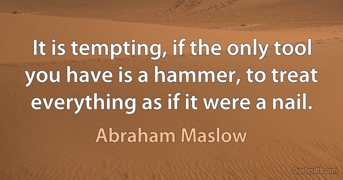 It is tempting, if the only tool you have is a hammer, to treat everything as if it were a nail. (Abraham Maslow)