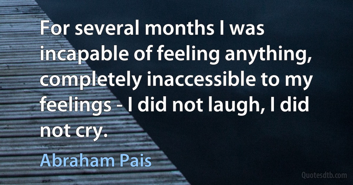 For several months I was incapable of feeling anything, completely inaccessible to my feelings - I did not laugh, I did not cry. (Abraham Pais)