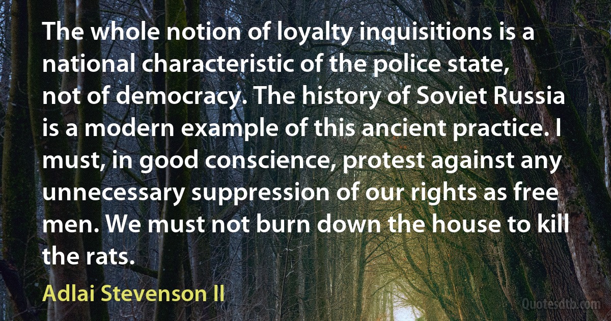 The whole notion of loyalty inquisitions is a national characteristic of the police state, not of democracy. The history of Soviet Russia is a modern example of this ancient practice. I must, in good conscience, protest against any unnecessary suppression of our rights as free men. We must not burn down the house to kill the rats. (Adlai Stevenson II)