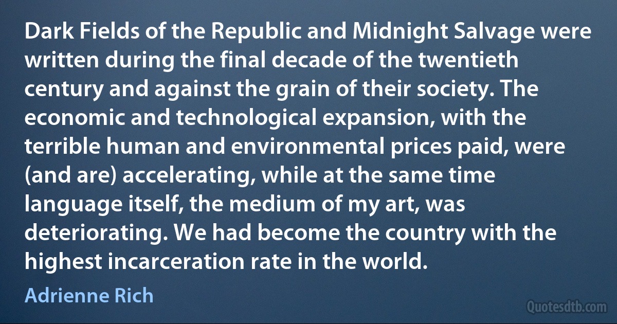 Dark Fields of the Republic and Midnight Salvage were written during the final decade of the twentieth century and against the grain of their society. The economic and technological expansion, with the terrible human and environmental prices paid, were (and are) accelerating, while at the same time language itself, the medium of my art, was deteriorating. We had become the country with the highest incarceration rate in the world. (Adrienne Rich)