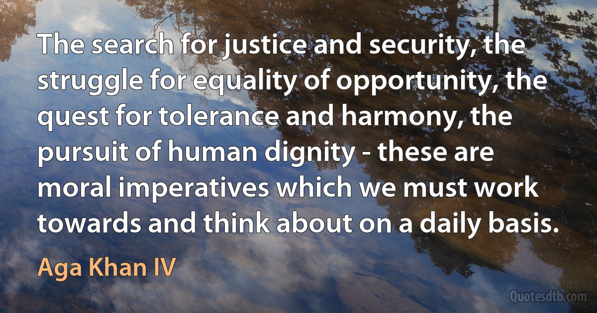 The search for justice and security, the struggle for equality of opportunity, the quest for tolerance and harmony, the pursuit of human dignity - these are moral imperatives which we must work towards and think about on a daily basis. (Aga Khan IV)