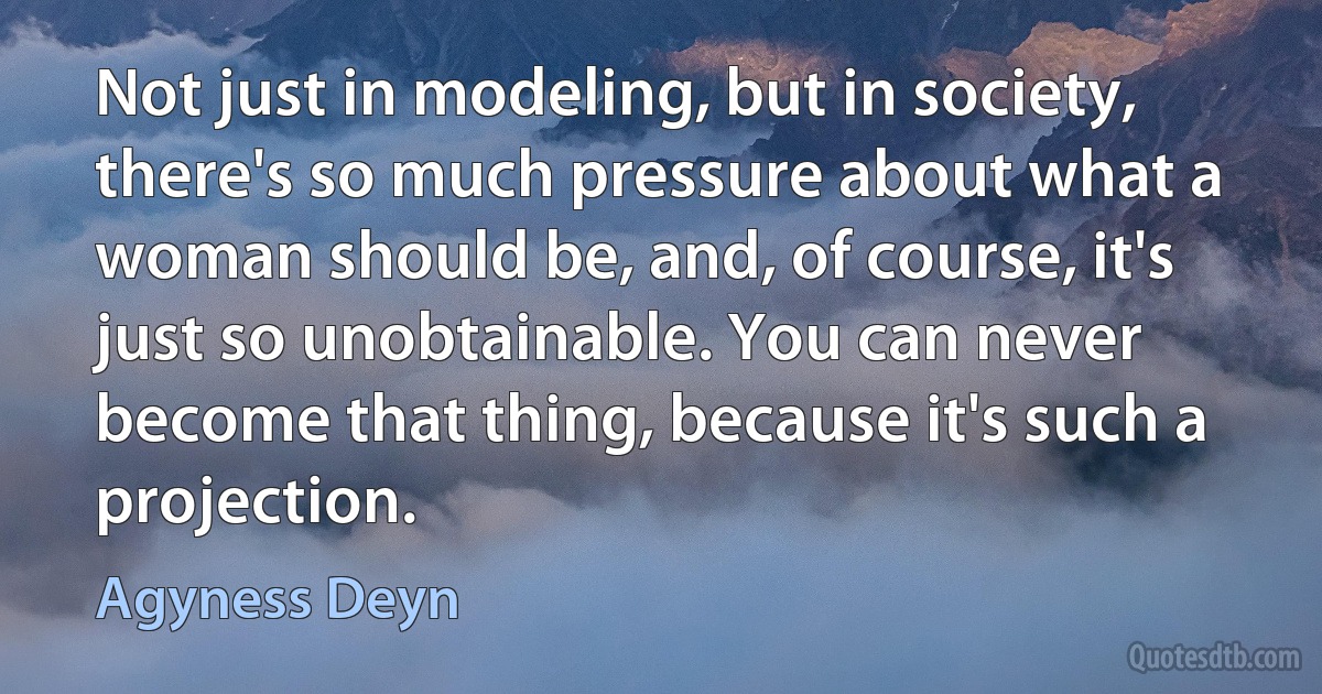 Not just in modeling, but in society, there's so much pressure about what a woman should be, and, of course, it's just so unobtainable. You can never become that thing, because it's such a projection. (Agyness Deyn)