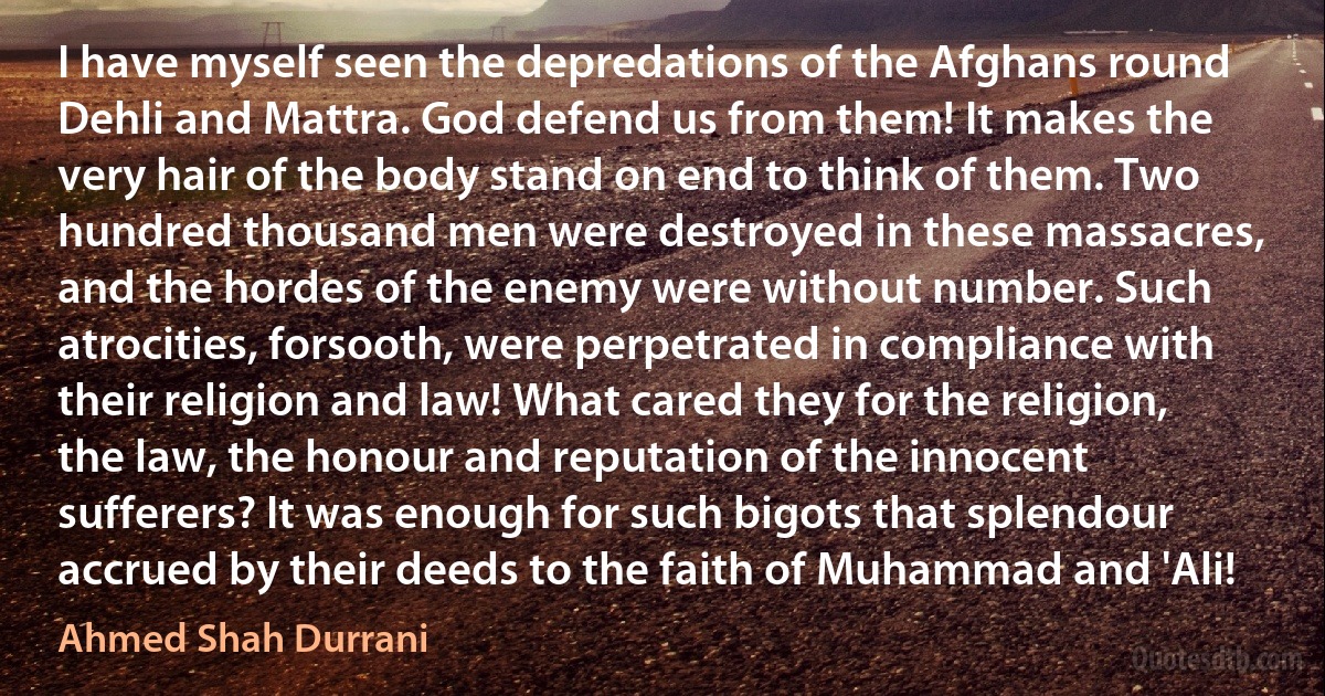 I have myself seen the depredations of the Afghans round Dehli and Mattra. God defend us from them! It makes the very hair of the body stand on end to think of them. Two hundred thousand men were destroyed in these massacres, and the hordes of the enemy were without number. Such atrocities, forsooth, were perpetrated in compliance with their religion and law! What cared they for the religion, the law, the honour and reputation of the innocent sufferers? It was enough for such bigots that splendour accrued by their deeds to the faith of Muhammad and 'Ali! (Ahmed Shah Durrani)