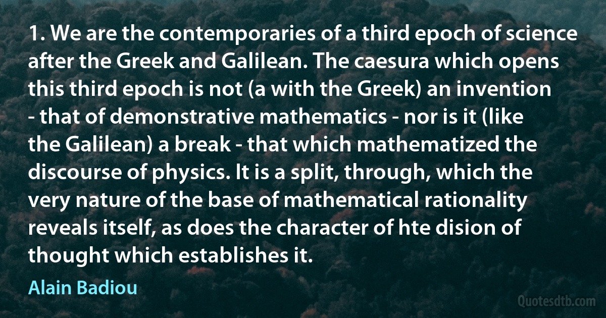 1. We are the contemporaries of a third epoch of science after the Greek and Galilean. The caesura which opens this third epoch is not (a with the Greek) an invention - that of demonstrative mathematics - nor is it (like the Galilean) a break - that which mathematized the discourse of physics. It is a split, through, which the very nature of the base of mathematical rationality reveals itself, as does the character of hte dision of thought which establishes it. (Alain Badiou)