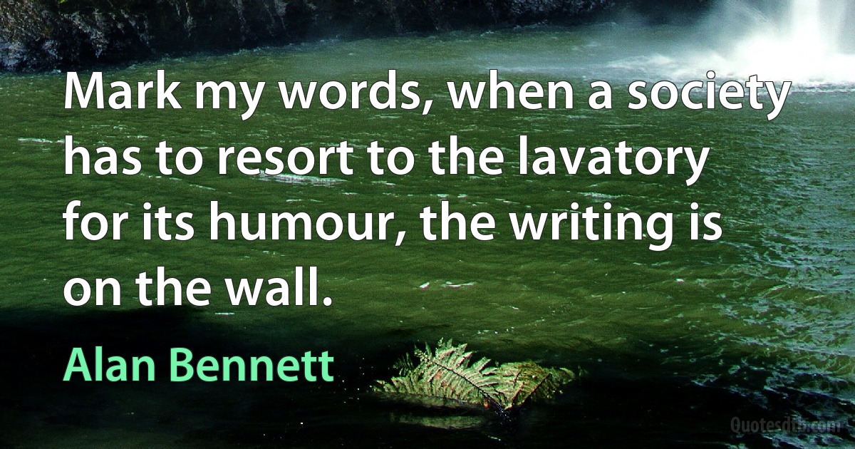 Mark my words, when a society has to resort to the lavatory for its humour, the writing is on the wall. (Alan Bennett)