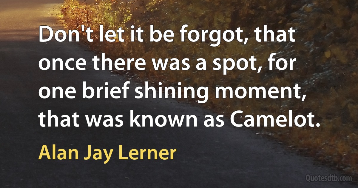 Don't let it be forgot, that once there was a spot, for one brief shining moment, that was known as Camelot. (Alan Jay Lerner)