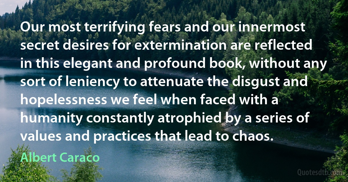 Our most terrifying fears and our innermost secret desires for extermination are reflected in this elegant and profound book, without any sort of leniency to attenuate the disgust and hopelessness we feel when faced with a humanity constantly atrophied by a series of values and practices that lead to chaos. (Albert Caraco)