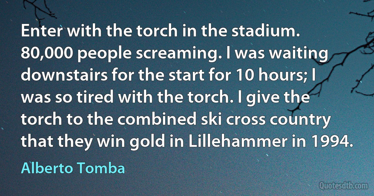 Enter with the torch in the stadium. 80,000 people screaming. I was waiting downstairs for the start for 10 hours; I was so tired with the torch. I give the torch to the combined ski cross country that they win gold in Lillehammer in 1994. (Alberto Tomba)