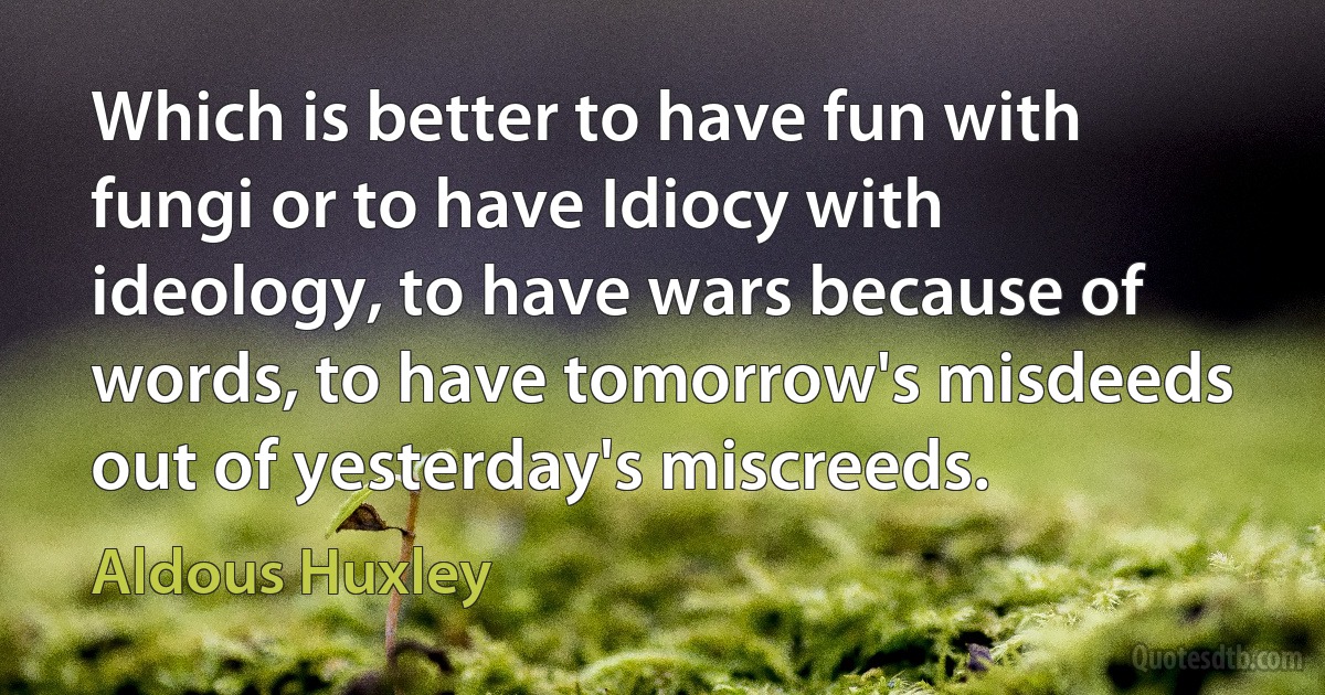 Which is better to have fun with fungi or to have Idiocy with ideology, to have wars because of words, to have tomorrow's misdeeds out of yesterday's miscreeds. (Aldous Huxley)