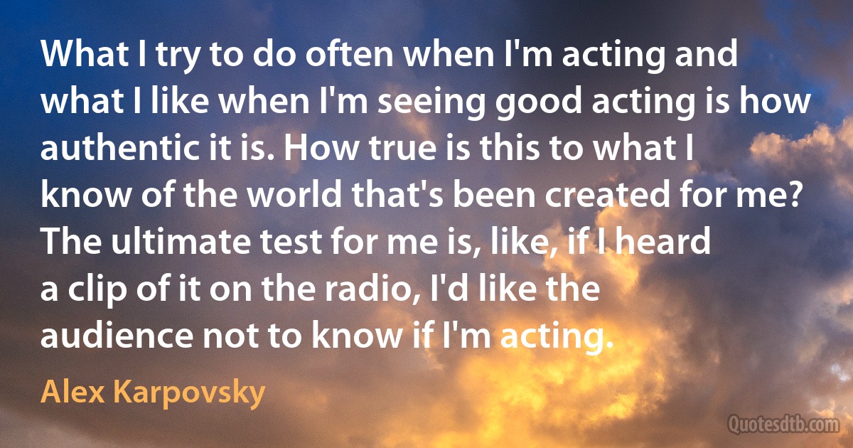 What I try to do often when I'm acting and what I like when I'm seeing good acting is how authentic it is. How true is this to what I know of the world that's been created for me? The ultimate test for me is, like, if I heard a clip of it on the radio, I'd like the audience not to know if I'm acting. (Alex Karpovsky)