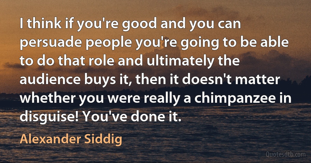 I think if you're good and you can persuade people you're going to be able to do that role and ultimately the audience buys it, then it doesn't matter whether you were really a chimpanzee in disguise! You've done it. (Alexander Siddig)