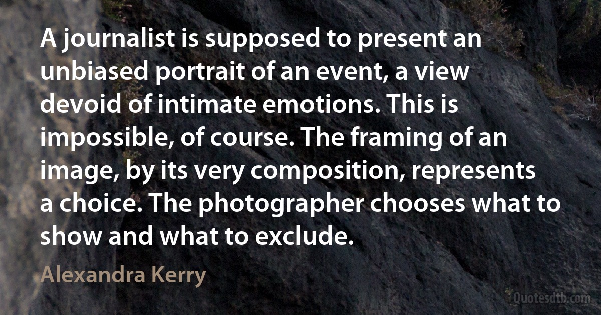 A journalist is supposed to present an unbiased portrait of an event, a view devoid of intimate emotions. This is impossible, of course. The framing of an image, by its very composition, represents a choice. The photographer chooses what to show and what to exclude. (Alexandra Kerry)