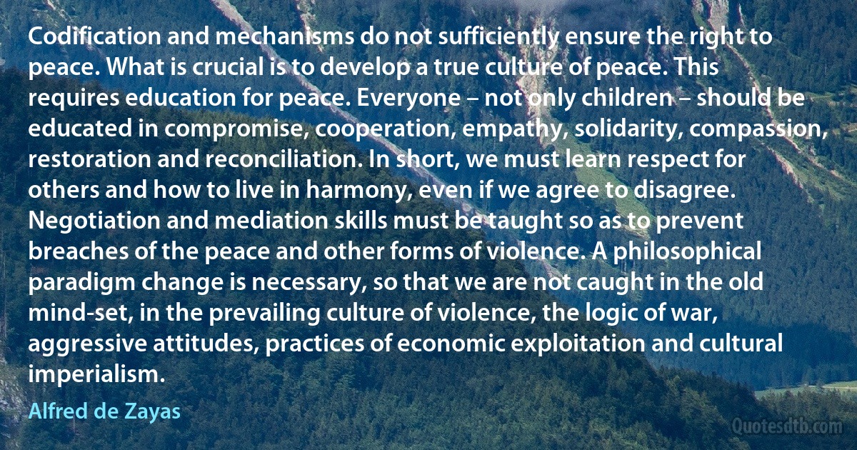 Codification and mechanisms do not sufficiently ensure the right to peace. What is crucial is to develop a true culture of peace. This requires education for peace. Everyone – not only children – should be educated in compromise, cooperation, empathy, solidarity, compassion, restoration and reconciliation. In short, we must learn respect for others and how to live in harmony, even if we agree to disagree. Negotiation and mediation skills must be taught so as to prevent breaches of the peace and other forms of violence. A philosophical paradigm change is necessary, so that we are not caught in the old mind-set, in the prevailing culture of violence, the logic of war, aggressive attitudes, practices of economic exploitation and cultural imperialism. (Alfred de Zayas)