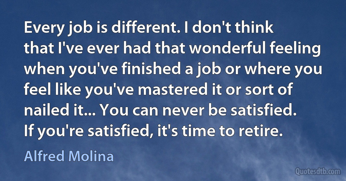 Every job is different. I don't think that I've ever had that wonderful feeling when you've finished a job or where you feel like you've mastered it or sort of nailed it... You can never be satisfied. If you're satisfied, it's time to retire. (Alfred Molina)