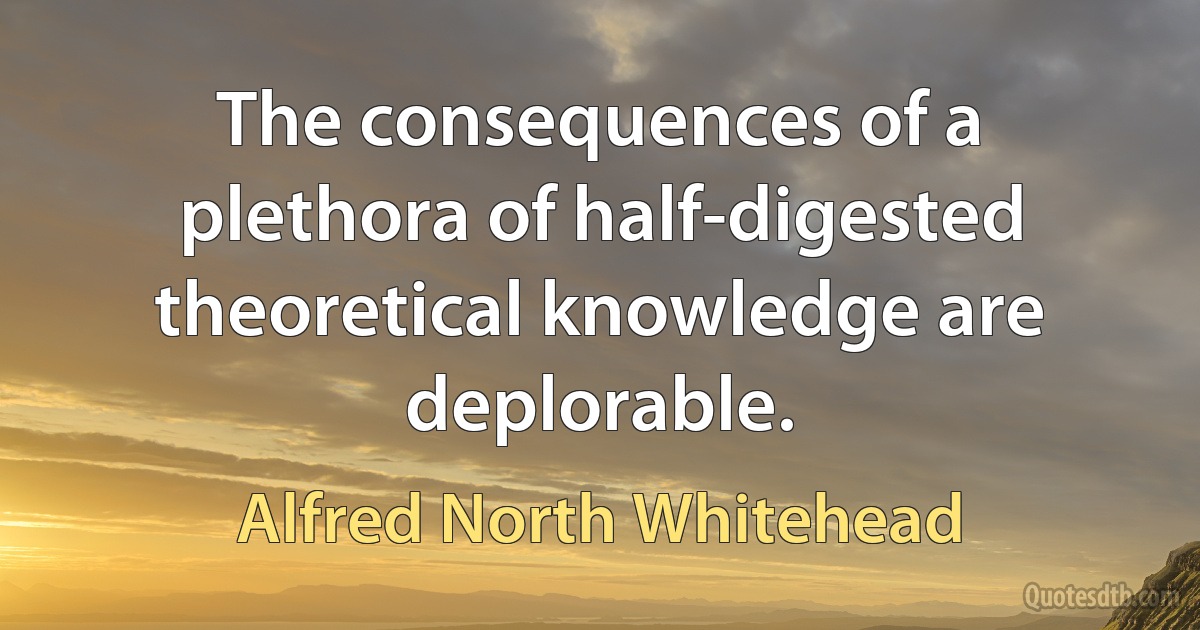 The consequences of a plethora of half-digested theoretical knowledge are deplorable. (Alfred North Whitehead)