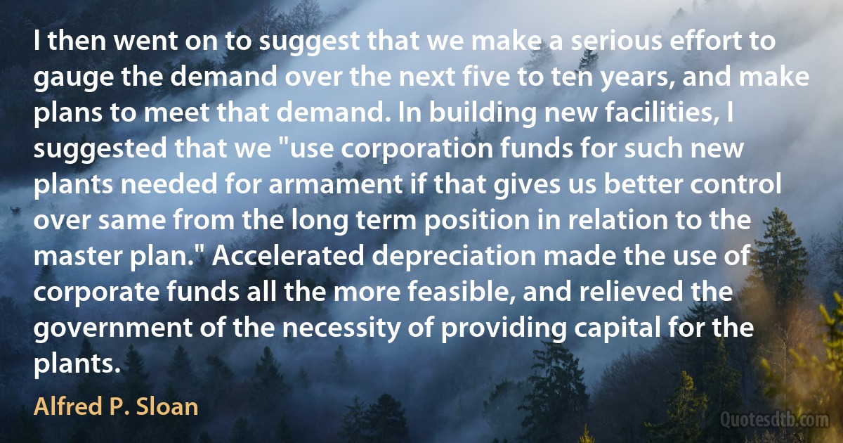 I then went on to suggest that we make a serious effort to gauge the demand over the next five to ten years, and make plans to meet that demand. In building new facilities, I suggested that we "use corporation funds for such new plants needed for armament if that gives us better control over same from the long term position in relation to the master plan." Accelerated depreciation made the use of corporate funds all the more feasible, and relieved the government of the necessity of providing capital for the plants. (Alfred P. Sloan)