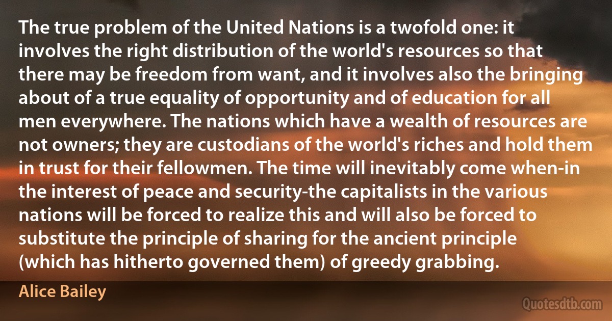 The true problem of the United Nations is a twofold one: it involves the right distribution of the world's resources so that there may be freedom from want, and it involves also the bringing about of a true equality of opportunity and of education for all men everywhere. The nations which have a wealth of resources are not owners; they are custodians of the world's riches and hold them in trust for their fellowmen. The time will inevitably come when-in the interest of peace and security-the capitalists in the various nations will be forced to realize this and will also be forced to substitute the principle of sharing for the ancient principle (which has hitherto governed them) of greedy grabbing. (Alice Bailey)