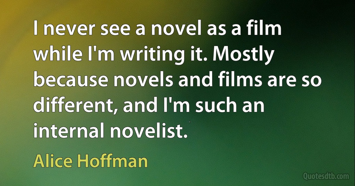 I never see a novel as a film while I'm writing it. Mostly because novels and films are so different, and I'm such an internal novelist. (Alice Hoffman)