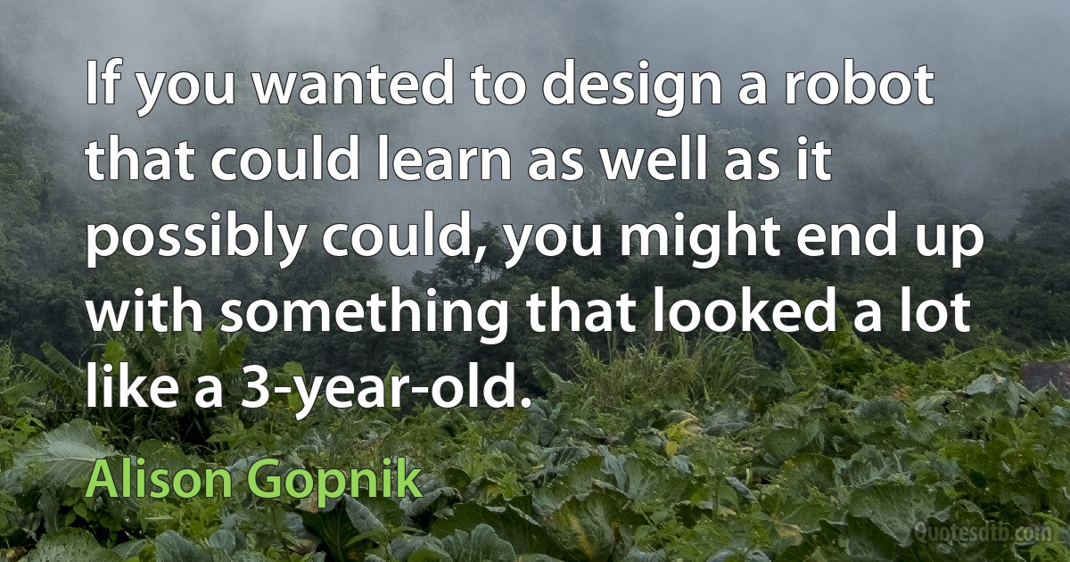 If you wanted to design a robot that could learn as well as it possibly could, you might end up with something that looked a lot like a 3-year-old. (Alison Gopnik)