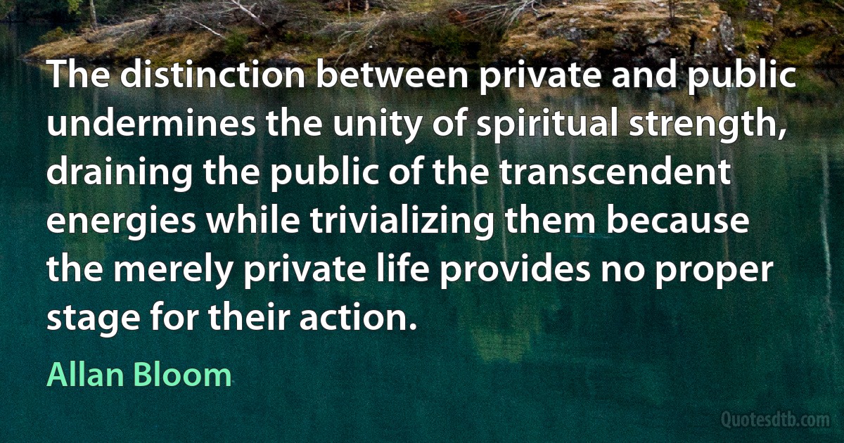 The distinction between private and public undermines the unity of spiritual strength, draining the public of the transcendent energies while trivializing them because the merely private life provides no proper stage for their action. (Allan Bloom)